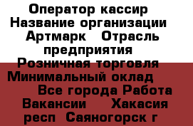 Оператор-кассир › Название организации ­ Артмарк › Отрасль предприятия ­ Розничная торговля › Минимальный оклад ­ 20 000 - Все города Работа » Вакансии   . Хакасия респ.,Саяногорск г.